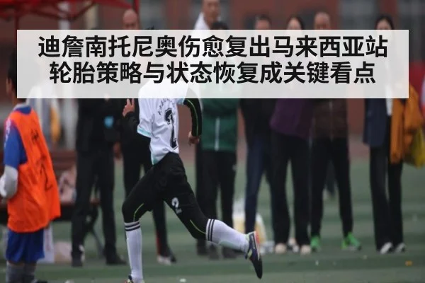 迪詹南托尼奥伤愈复出马来西亚站轮胎策略与状态恢复成关键看点
